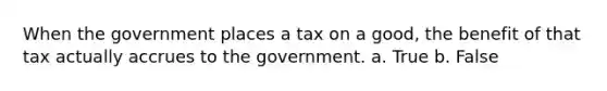 When the government places a tax on a good, the benefit of that tax actually accrues to the government. a. True b. False