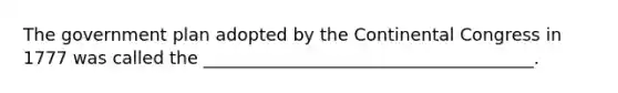 The government plan adopted by the Continental Congress in 1777 was called the ______________________________________.