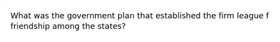 What was the government plan that established the firm league f friendship among the states?