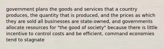 government plans the goods and services that a country produces, the quantity that is produced, and the prices as which they are sold all businesses are state-owned, and governments allocate resources for "the good of society" because there is little incentive to control costs and be efficient, command economies tend to stagnate