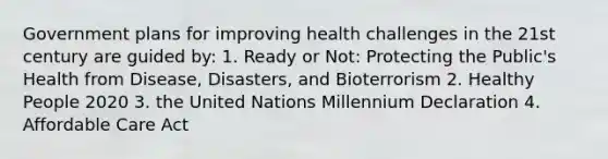 Government plans for improving health challenges in the 21st century are guided by: 1. Ready or Not: Protecting the Public's Health from Disease, Disasters, and Bioterrorism 2. Healthy People 2020 3. the United Nations Millennium Declaration 4. Affordable Care Act