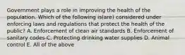 Government plays a role in improving the health of the population. Which of the following is(are) considered under enforcing laws and regulations that protect the health of the public? A. Enforcement of clean air standards B. Enforcement of sanitary codes C. Protecting drinking water supplies D. Animal control E. All of the above