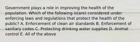 Government plays a role in improving the health of the population. Which of the following is(are) considered under enforcing laws and regulations that protect the health of the public? A. Enforcement of clean air standards B. Enforcement of sanitary codes C. Protecting drinking water supplies D. Animal control E. All of the above