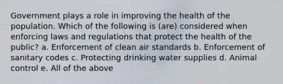 Government plays a role in improving the health of the population. Which of the following is (are) considered when enforcing laws and regulations that protect the health of the public? a. Enforcement of clean air standards b. Enforcement of sanitary codes c. Protecting drinking water supplies d. Animal control e. All of the above