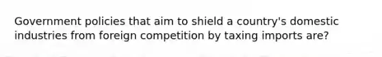 Government policies that aim to shield a country's domestic industries from foreign competition by taxing imports are?