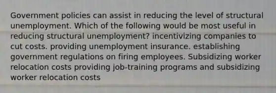 Government policies can assist in reducing the level of structural unemployment. Which of the following would be most useful in reducing structural unemployment? incentivizing companies to cut costs. providing unemployment insurance. establishing government regulations on firing employees. Subsidizing worker relocation costs providing job-training programs and subsidizing worker relocation costs