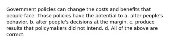 Government policies can change the costs and benefits that people face. Those policies have the potential to a. alter people's behavior. b. alter people's decisions at the margin. c. produce results that policymakers did not intend. d. All of the above are correct.