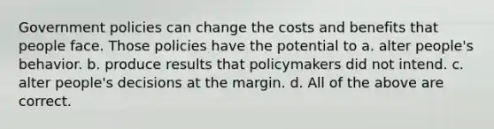 Government policies can change the costs and benefits that people face. Those policies have the potential to a. alter people's behavior. b. produce results that policymakers did not intend. c. alter people's decisions at the margin. d. All of the above are correct.