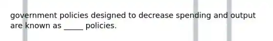 government policies designed to decrease spending and output are known as _____ policies.