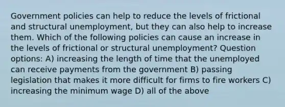 Government policies can help to reduce the levels of frictional and structural unemployment, but they can also help to increase them. Which of the following policies can cause an increase in the levels of frictional or structural unemployment? Question options: A) increasing the length of time that the unemployed can receive payments from the government B) passing legislation that makes it more difficult for firms to fire workers C) increasing the minimum wage D) all of the above