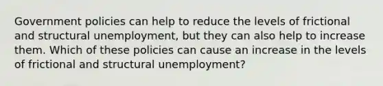 Government policies can help to reduce the levels of frictional and structural unemployment, but they can also help to increase them. Which of these policies can cause an increase in the levels of frictional and structural unemployment?