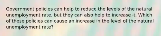 Government policies can help to reduce the levels of the natural <a href='https://www.questionai.com/knowledge/kh7PJ5HsOk-unemployment-rate' class='anchor-knowledge'>unemployment rate</a>, but they can also help to increase it. Which of these policies can cause an increase in the level of the natural unemployment rate?