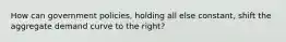 How can government policies, holding all else constant, shift the aggregate demand curve to the right?