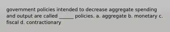 government policies intended to decrease aggregate spending and output are called ______ policies. a. aggregate b. monetary c. fiscal d. contractionary