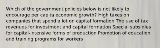 Which of the government policies below is not likely to encourage per capita economic growth? High taxes on companies that spend a lot on capital formation The use of tax revenues for investment and capital formation Special subsidies for capital-intensive forms of production Promotion of education and training programs for workers