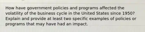 How have government policies and programs affected the volatility of the business cycle in the United States since 1950? Explain and provide at least two specific examples of policies or programs that may have had an impact.