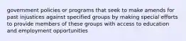 government policies or programs that seek to make amends for past injustices against specified groups by making special efforts to provide members of these groups with access to education and employment opportunities