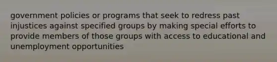 government policies or programs that seek to redress past injustices against specified groups by making special efforts to provide members of those groups with access to educational and unemployment opportunities