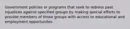 Government policies or programs that seek to redress past injustices against specified groups by making special efforts to provide members of those groups with access to educational and employment opportunites