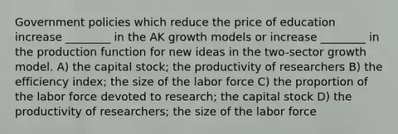 Government policies which reduce the price of education increase ________ in the AK growth models or increase ________ in the production function for new ideas in the two-sector growth model. A) the capital stock; the productivity of researchers B) the efficiency index; the size of the labor force C) the proportion of the labor force devoted to research; the capital stock D) the productivity of researchers; the size of the labor force