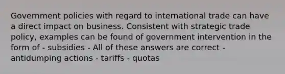 Government policies with regard to international trade can have a direct impact on business. Consistent with strategic trade policy, examples can be found of government intervention in the form of - subsidies - All of these answers are correct - antidumping actions - tariffs - quotas