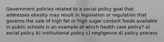 Government policies related to a social policy goal that addresses obesity may result in legislation or regulation that governs the sale of high fat or high sugar content foods available in public schools is an example of which health care policy? a) social policy b) institutional policy c) negligence d) policy process