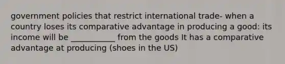 government policies that restrict international trade- when a country loses its comparative advantage in producing a good: its income will be ___________ from the goods It has a comparative advantage at producing (shoes in the US)