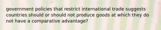 government policies that restrict international trade suggests countries should or should not produce goods at which they do not have a comparative advantage?