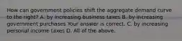 How can government policies shift the aggregate demand curve to the​ right? A. by increasing business taxes B. by increasing government purchases Your answer is correct. C. by increasing personal income taxes D. All of the above.