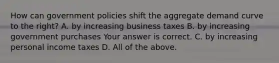 How can government policies shift the aggregate demand curve to the​ right? A. by increasing business taxes B. by increasing government purchases Your answer is correct. C. by increasing personal income taxes D. All of the above.