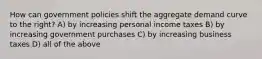 How can government policies shift the aggregate demand curve to the right? A) by increasing personal income taxes B) by increasing government purchases C) by increasing business taxes D) all of the above