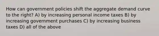 How can government policies shift the aggregate demand curve to the right? A) by increasing personal income taxes B) by increasing government purchases C) by increasing business taxes D) all of the above