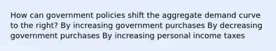 How can government policies shift the aggregate demand curve to the right? By increasing government purchases By decreasing government purchases By increasing personal income taxes