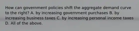 How can government policies shift the aggregate demand curve to the​ right? A. by increasing government purchases B. by increasing business taxes C. by increasing personal income taxes D. All of the above.