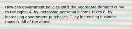 How can government policies shift the aggregate demand curve to the​ right? A. by increasing personal income taxes B. by increasing government purchases C. by increasing business taxes D. All of the above.