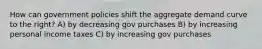 How can government policies shift the aggregate demand curve to the right? A) by decreasing gov purchases B) by increasing personal income taxes C) by increasing gov purchases