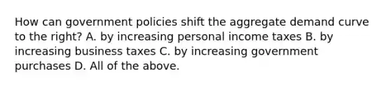 How can government policies shift the aggregate demand curve to the​ right? A. by increasing personal income taxes B. by increasing business taxes C. by increasing government purchases D. All of the above.