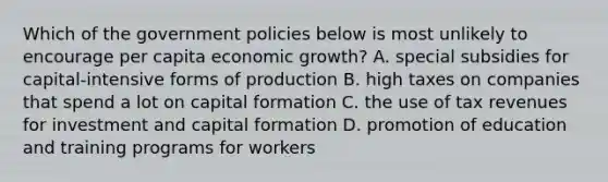 Which of the government policies below is most unlikely to encourage per capita economic growth? A. special subsidies for capital-intensive forms of production B. high taxes on companies that spend a lot on capital formation C. the use of tax revenues for investment and capital formation D. promotion of education and training programs for workers