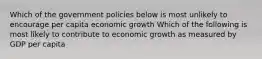 Which of the government policies below is most unlikely to encourage per capita economic growth Which of the following is most likely to contribute to economic growth as measured by GDP per capita