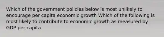 Which of the government policies below is most unlikely to encourage per capita economic growth Which of the following is most likely to contribute to economic growth as measured by GDP per capita