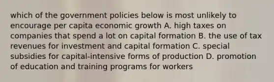 which of the government policies below is most unlikely to encourage per capita economic growth A. high taxes on companies that spend a lot on capital formation B. the use of tax revenues for investment and capital formation C. special subsidies for capital-intensive forms of production D. promotion of education and training programs for workers