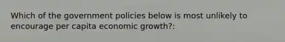 Which of the government policies below is most unlikely to encourage per capita economic growth?: