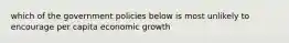 which of the government policies below is most unlikely to encourage per capita economic growth