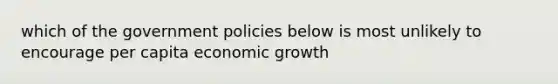 which of the government policies below is most unlikely to encourage per capita economic growth