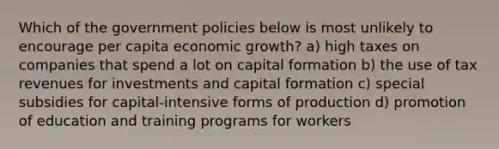 Which of the government policies below is most unlikely to encourage per capita economic growth? a) high taxes on companies that spend a lot on capital formation b) the use of tax revenues for investments and capital formation c) special subsidies for capital-intensive forms of production d) promotion of education and training programs for workers