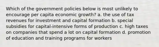 Which of the government policies below is most unlikely to encourage per capita economic growth? a. the use of tax revenues for investment and capital formation b. special subsidies for capital-intensive forms of production c. high taxes on companies that spend a lot on capital formation d. promotion of education and training programs for workers