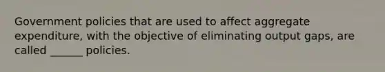 Government policies that are used to affect aggregate expenditure, with the objective of eliminating output gaps, are called ______ policies.