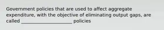 Government policies that are used to affect aggregate expenditure, with the objective of eliminating output gaps, are called ______________________ policies