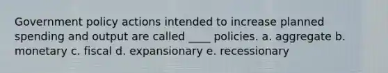 Government policy actions intended to increase planned spending and output are called ____ policies. a. aggregate b. monetary c. fiscal d. expansionary e. recessionary