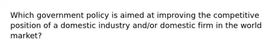 Which government policy is aimed at improving the competitive position of a domestic industry and/or domestic firm in the world market?